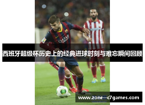 西班牙超级杯历史上的经典进球时刻与难忘瞬间回顾 西班牙超级杯历史上的经典进球时刻与难忘瞬间回顾