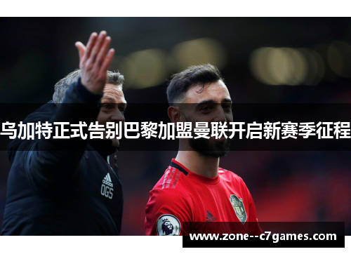 乌加特正式告别巴黎加盟曼联开启新赛季征程 乌加特正式告别巴黎加盟曼联开启新赛季征程