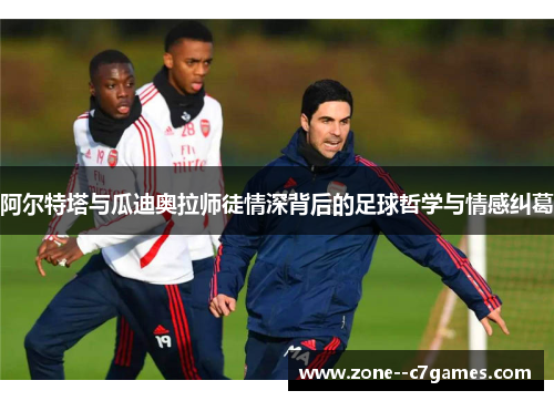 阿尔特塔与瓜迪奥拉师徒情深背后的足球哲学与情感纠葛