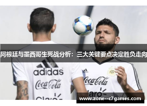 阿根廷与墨西哥生死战分析：三大关键要点决定胜负走向
