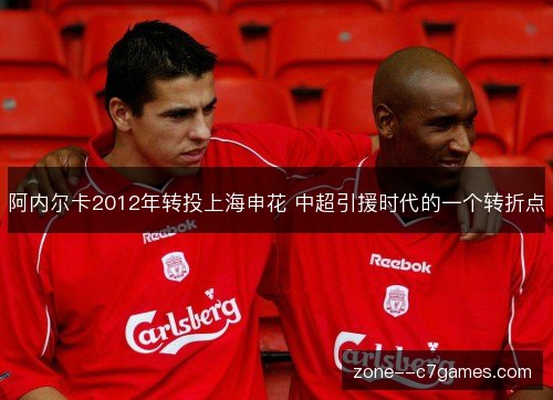 阿内尔卡2012年转投上海申花 中超引援时代的一个转折点